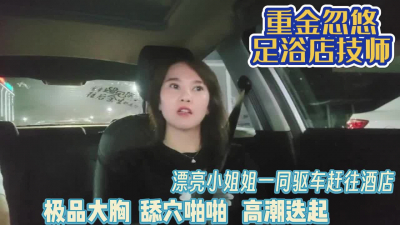 [付费] 重金忽悠足浴技师！一同驱车前往酒店啪啪【完整版99分钟已上传下面】