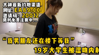 [付费] “我男朋友还在楼下等我”19岁刚发育好的女大学生被湿吻内射！看简阶约