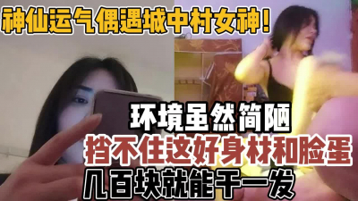 [付费] 城中村偶遇女神！简陋环境也挡不住好身材【新款科技约炮神器到货看简阶】