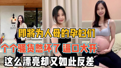 [付费] 即将为人母的骚货们！逼口大开个个都憋坏了『全集108分钟看下面简阶』