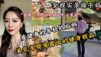[付费] （无水印完整版已上传看下面简阶）全程实录！上了爱健身的极品巨乳后妈